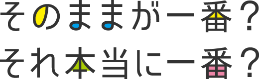 そのままが一番？それ本当に一番？